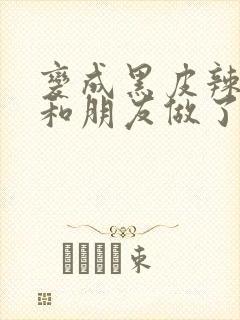 变成黑皮辣妹后和朋友做了无增删翻译接档