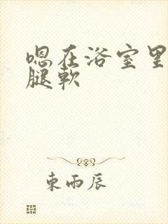 嗯在浴室里做到腿软