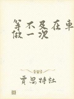 等不及在车里先做一次