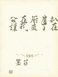 公在厨房扒开腿让我爽了在线观看