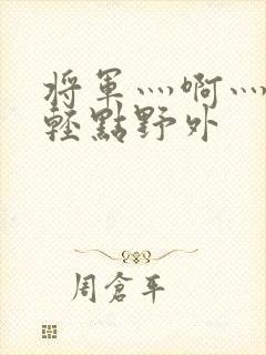 将军灬啊灬啊灬轻点野外