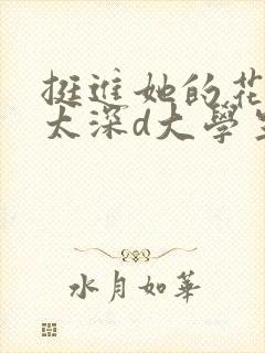 挺进她的花苞啊太深d大学生小说