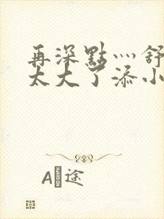 再深点灬舒服灬太大了添小书