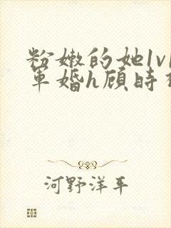 粉嫩的她1v1军婚h顾时视频