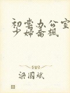 初尝办公室人妻少妇乔枫