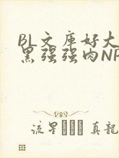 BL文库好大粗黑强强肉NP