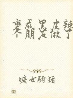 变成黑皮辣妹后个朋友做了无删