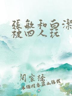 张敏和白洁一起被四人玩