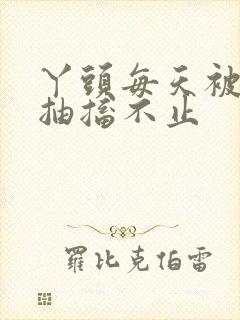 丫头每天被弄的抽搐不止