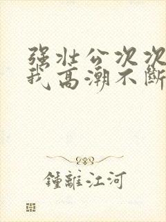 强壮公次次弄得我高潮不断网站