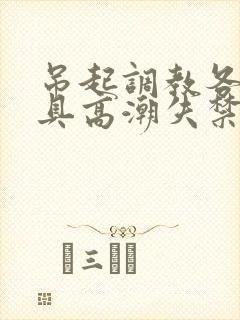 吊起调教各种工具高潮失禁H