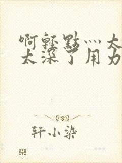 啊轻点灬太粗嗯太深了用力电影