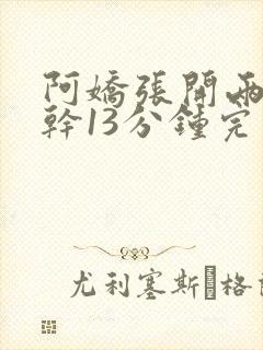 阿娇张开两腿实干13分钟完整版