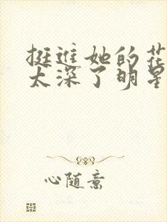 挺进她的花苞啊太深了明星小说