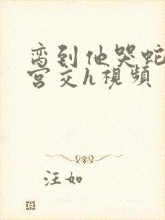 脔到他哭蛇双根宫交h视频