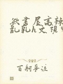 欲书屋高辣h文乱乳h文视频