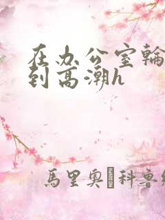 在办公室轮流澡到高潮h