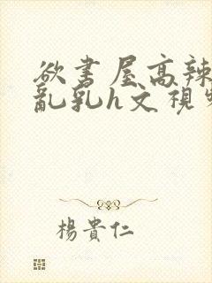 欲书屋高辣h文乱乳h文视频