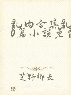 乱肉合集乱500篇小说免费下载