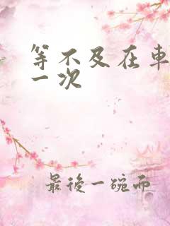 等不及在车里做一次