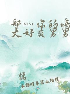 哪灬你的鸣巴好大好爽男男