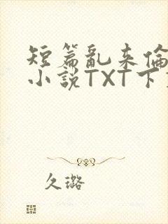 短篇乱来伦系列小说TXT下载