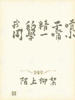 我的精子喷了女同学一嘴小说