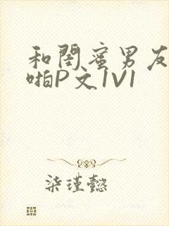 和闺蜜男友H啪啪P文1V1