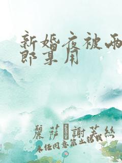 新婚夜被两个伴郎享用