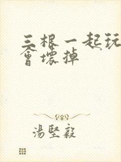 三根一起玩真的会坏掉