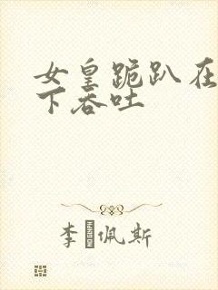 女皇跪趴在龙椅下吞吐