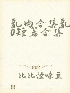 乱肉合集乱500短篇合集