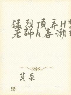 猛烈顶弄H禁欲老师h春潮视频