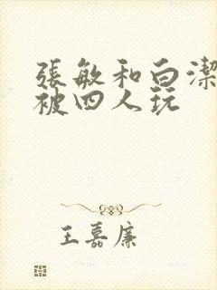 张敏和白洁一起被四人玩