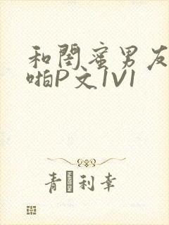 和闺蜜男友H啪啪P文1V1