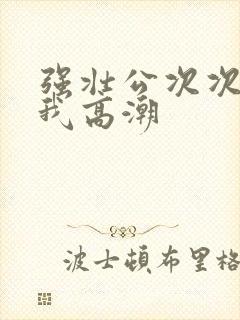 强壮公次次弄得我高潮