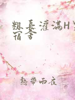 粗长灌满H男男宿舍