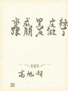 变成黑皮辣妹后跟朋友做了 米粒米粒