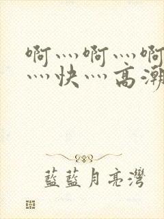 啊灬啊灬啊灬啊灬快灬高潮