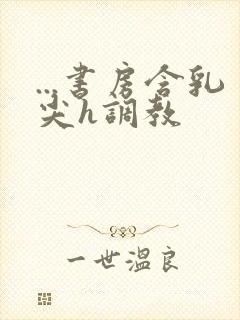 ...书房含乳尖h调教