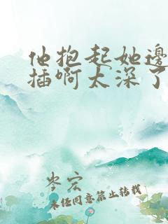 他抱起她边走边插啊太深了