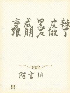 变成黑皮辣妹后跟朋友做了无增删接档