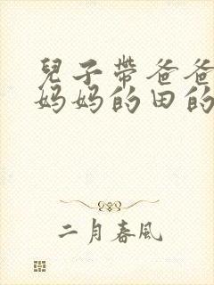 儿子带爸爸耕耘妈妈的田的说说