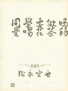 同学要做吗po爱喝花茶的小酥肉