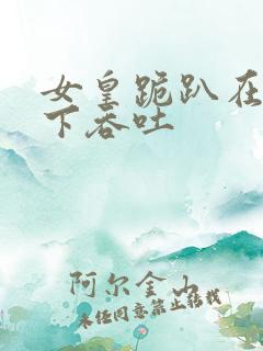 女皇跪趴在龙椅下吞吐