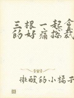三根一起会坏掉的好痛总裁