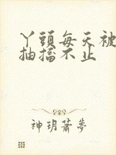 丫头每天被弄的抽搐不止