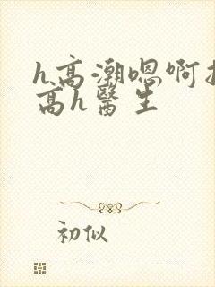 h高潮嗯啊抽搐高h医生