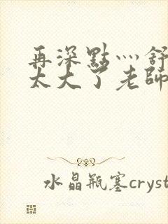 再深点灬舒服灬太大了老师