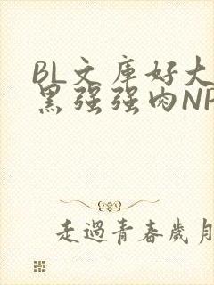 BL文库好大粗黑强强肉NP